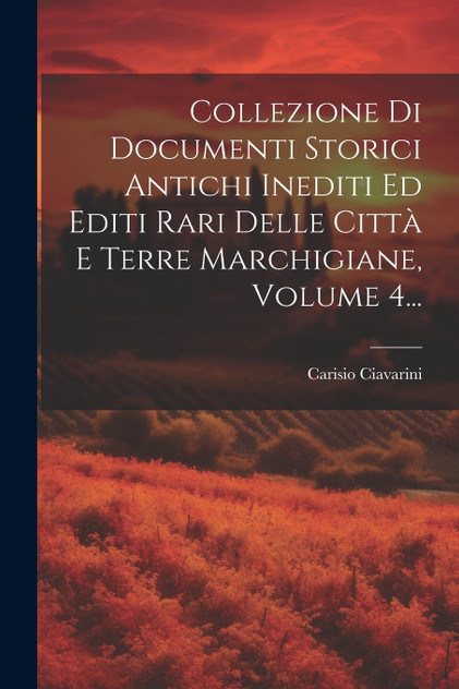 Collezione Di Documenti Storici Antichi Inediti Ed Editi Rari Delle Città E Terre Marchigiane, Volume 4... Collezione Di Documenti Storici Antichi Inediti Ed Editi Rari Delle Città E Terre Marchigiane, Volume 4...