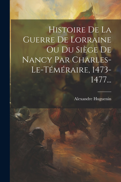 Histoire De La Guerre De Lorraine Ou Du Siège De Nancy Par Charles-le-téméraire, 1473-1477... Histoire De La Guerre De Lorraine Ou Du Siège De Nancy Par Charles-le-téméraire, 1473-1477...