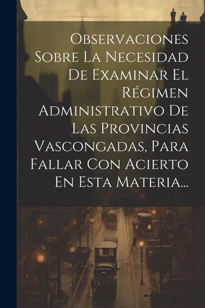 Observaciones Sobre La Necesidad De Examinar El Régimen Administrativo De Las Provincias Vascongadas, Para Fallar Con Acierto En Esta Materia...