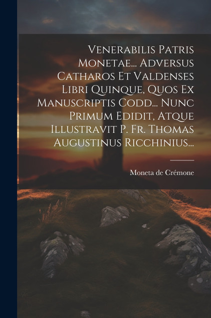 Venerabilis Patris Monetae... Adversus Catharos Et Valdenses Libri Quinque, Quos Ex Manuscriptis Codd... Nunc Primum Edidit, Atque Illustravit P. Fr. Thomas Augustinus Ricchinius... Venerabilis Patris Monetae... Adversus Catharos Et Valdenses Libri Quinque, Quos Ex Manuscriptis Codd... Nunc Primum Edidit, Atque Illustravit P. Fr. Thomas Augustinus Ricchinius...