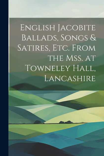 English Jacobite Ballads, Songs & Satires, etc. From the mss. at Towneley Hall, Lancashire English Jacobite Ballads, Songs & Satires, etc. From the mss. at Towneley Hall, Lancashire