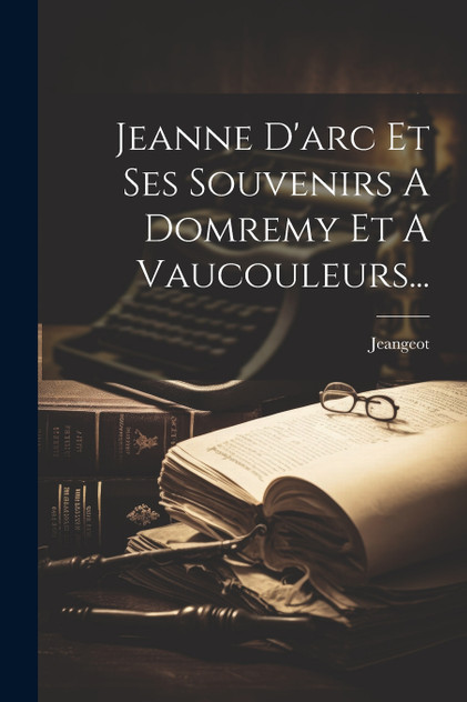 Jeanne D'arc Et Ses Souvenirs A Domremy Et A Vaucouleurs...