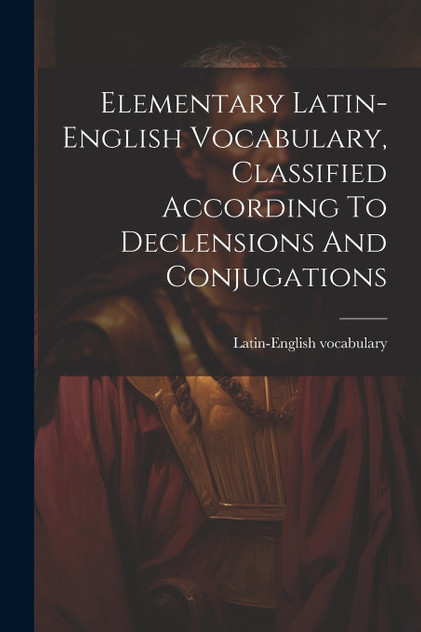 Elementary Latin-english Vocabulary, Classified According To Declensions And Conjugations Elementary Latin-english Vocabulary, Classified According To Declensions And Conjugations