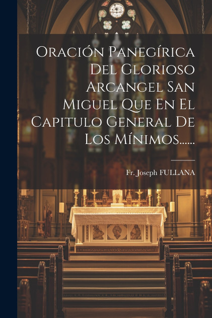 Oración Panegírica Del Glorioso Arcangel San Miguel Que En El Capitulo General De Los Mínimos...... Oración Panegírica Del Glorioso Arcangel San Miguel Que En El Capitulo General De Los Mínimos......