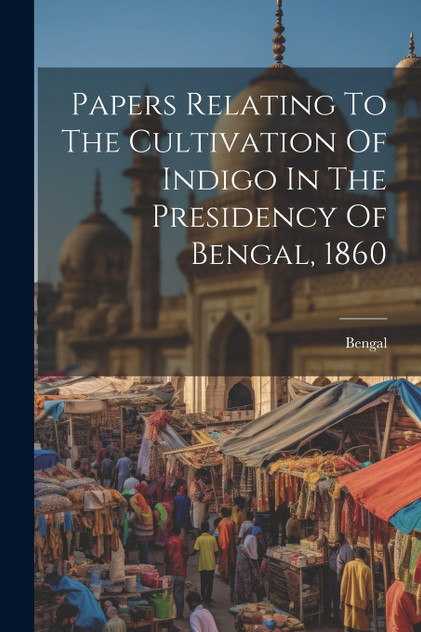 Papers Relating To The Cultivation Of Indigo In The Presidency Of Bengal, 1860 Papers Relating To The Cultivation Of Indigo In The Presidency Of Bengal, 1860