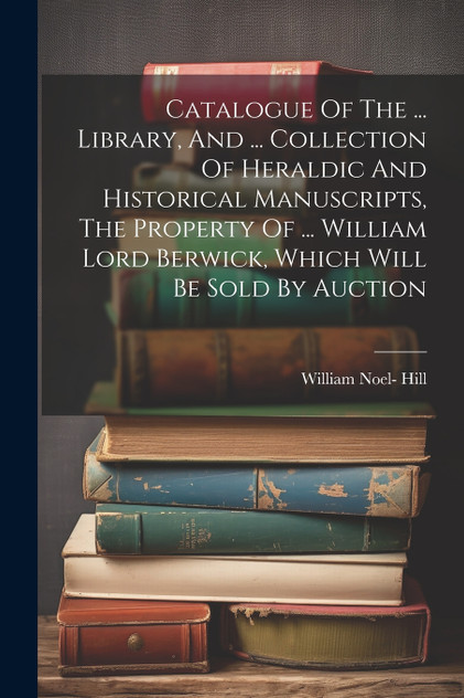 Catalogue Of The ... Library, And ... Collection Of Heraldic And Historical Manuscripts, The Property Of ... William Lord Berwick, Which Will Be Sold By Auction Catalogue Of The ... Library, And ... Collection Of Heraldic And Historical Manuscripts, The Property Of ... William Lord Berwick, Which Will Be Sold By Auction