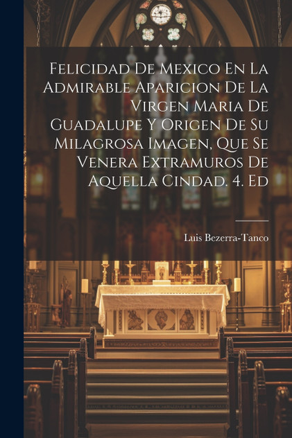 Felicidad De Mexico En La Admirable Aparicion De La Virgen Maria De Guadalupe Y Origen De Su Milagrosa Imagen, Que Se Venera Extramuros De Aquella Cindad. 4. Ed Felicidad De Mexico En La Admirable Aparicion De La Virgen Maria De Guadalupe Y Origen De Su Milagrosa Imagen, Que Se Venera Extramuros De Aquella Cindad. 4. Ed