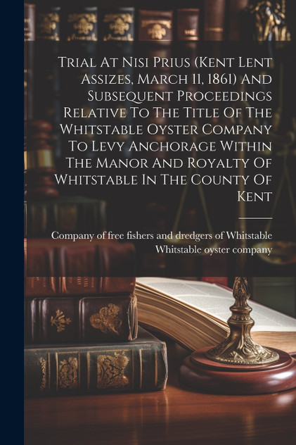Trial At Nisi Prius (kent Lent Assizes, March 11, 1861) And Subsequent Proceedings Relative To The Title Of The Whitstable Oyster Company To Levy Anchorage Within The Manor And Royalty Of Whitstable In The County Of Kent