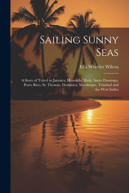 Sailing Sunny Seas; a Story of Travel in Jamaica, Honolulu, Haiti, Santo Domingo, Porto Rico, St. Thomas, Dominica, Martinique, Trinidad and the West Indies Sailing Sunny Seas; a Story of Travel in Jamaica, Honolulu, Haiti, Santo Domingo, Porto Rico, St. Thomas, Dominica, Martinique, Trinidad and the West Indies