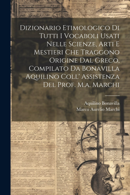 Dizionario Etimologico Di Tutti I Vocaboli Usati Nelle Scienze, Arti E Mestieri Che Traggono Origine Dal Greco, Compilato Da Bonavilla Aquilino Coll' Assistenza Del Prof. M.a. Marchi Dizionario Etimologico Di Tutti I Vocaboli Usati Nelle Scienze, Arti E Mestieri Che Traggono Origine Dal Greco, Compilato Da Bonavilla Aquilino Coll' Assistenza Del Prof. M.a. Marchi