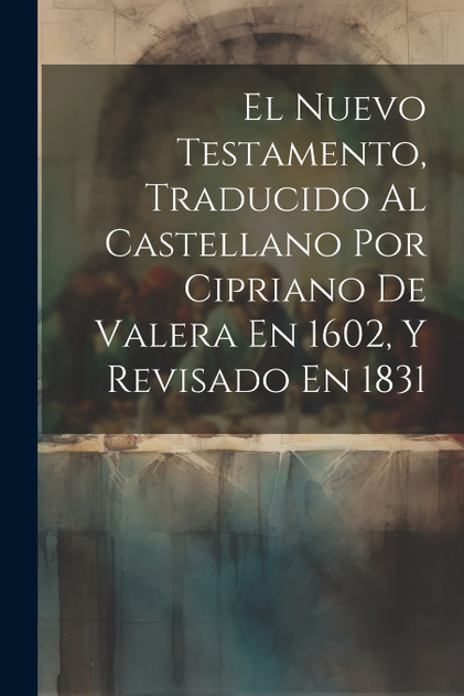 El Nuevo Testamento, Traducido Al Castellano Por Cipriano De Valera En 1602, Y Revisado En 1831 El Nuevo Testamento, Traducido Al Castellano Por Cipriano De Valera En 1602, Y Revisado En 1831