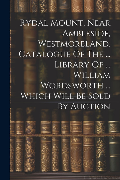 Rydal Mount, Near Ambleside, Westmoreland. Catalogue Of The ... Library Of ... William Wordsworth ... Which Will Be Sold By Auction