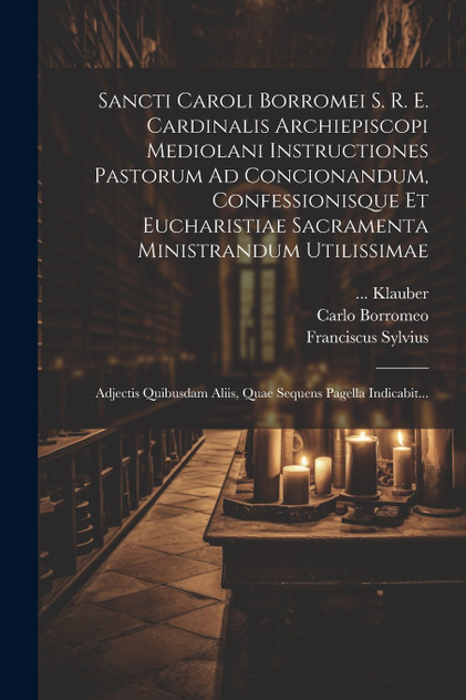 Sancti Caroli Borromei S. R. E. Cardinalis Archiepiscopi Mediolani Instructiones Pastorum Ad Concionandum, Confessionisque Et Eucharistiae Sacramenta Ministrandum Utilissimae Sancti Caroli Borromei S. R. E. Cardinalis Archiepiscopi Mediolani Instructiones Pastorum Ad Concionandum, Confessionisque Et Eucharistiae Sacramenta Ministrandum Utilissimae