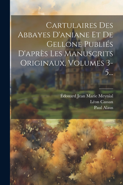 Cartulaires Des Abbayes D'aniane Et De Gellone Publiés D'après Les Manuscrits Originaux, Volumes 3-5... Cartulaires Des Abbayes D'aniane Et De Gellone Publiés D'après Les Manuscrits Originaux, Volumes 3-5...