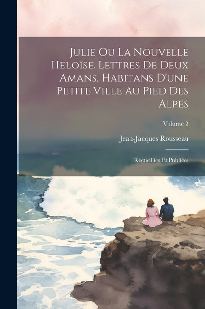 Julie ou La nouvelle Heloïse. Lettres de deux amans, habitans d'une petite ville au pied des Alpes; recueillies et publiées; Volume 2 Julie ou La nouvelle Heloïse. Lettres de deux amans, habitans d'une petite ville au pied des Alpes; recueillies et publiées; Volume 2