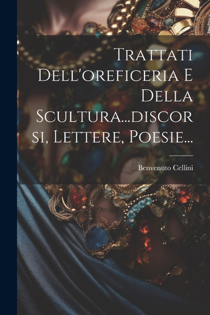 Trattati Dell'oreficeria E Della Scultura...discorsi, Lettere, Poesie... Trattati Dell'oreficeria E Della Scultura...discorsi, Lettere, Poesie...