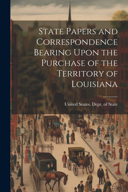 State Papers and Correspondence Bearing Upon the Purchase of the Territory of Louisiana State Papers and Correspondence Bearing Upon the Purchase of the Territory of Louisiana