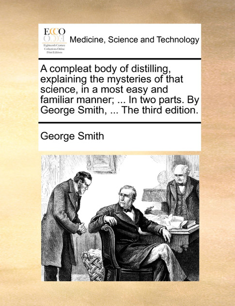 A compleat body of distilling, explaining the mysteries of that science, in a most easy and familiar manner; ... In two parts. By George Smith, ... The third edition.