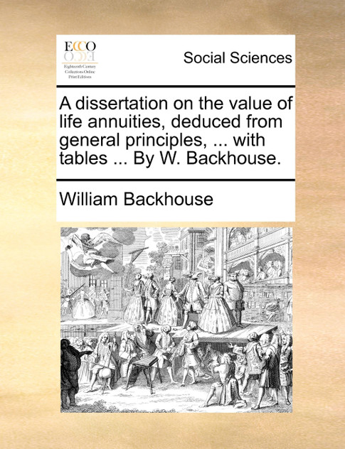 A dissertation on the value of life annuities, deduced from general principles, ... with tables ... By W. Backhouse. A dissertation on the value of life annuities, deduced from general principles, ... with tables ... By W. Backhouse.