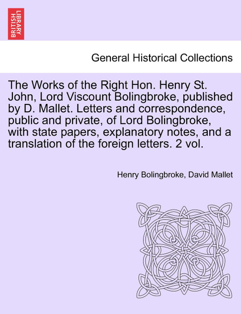 The Works of the Right Hon. Henry St. John, Lord Viscount Bolingbroke, Published by D. Mallet. Letters and Correspondence, Public and Private, of Lord The Works of the Right Hon. Henry St. John, Lord Viscount Bolingbroke, Published by D. Mallet. Letters and Correspondence, Public and Private, of Lord