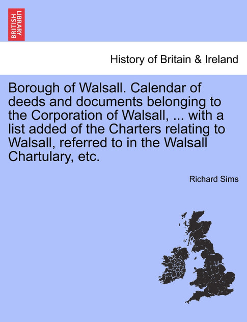 Borough of Walsall. Calendar of deeds and documents belonging to the Corporation of Walsall, ... with a list added of the Charters relating to Walsall, referred to in the Walsall Chartulary, etc.