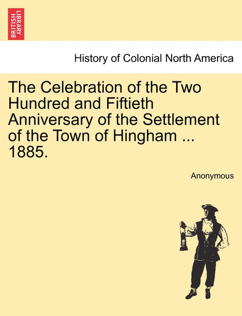 The Celebration of the Two Hundred and Fiftieth Anniversary of the Settlement of the Town of Hingham ... 1885. The Celebration of the Two Hundred and Fiftieth Anniversary of the Settlement of the Town of Hingham ... 1885.