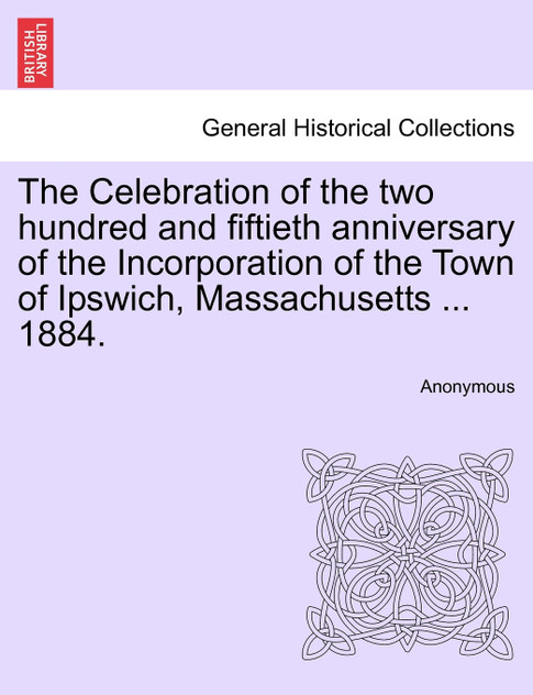 The Celebration of the two hundred and fiftieth anniversary of the Incorporation of the Town of Ipswich, Massachusetts ... 1884. The Celebration of the two hundred and fiftieth anniversary of the Incorporation of the Town of Ipswich, Massachusetts ... 1884.