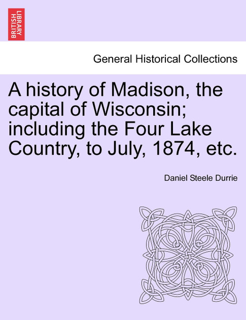 A history of Madison, the capital of Wisconsin; including the Four Lake Country, to July, 1874, etc. A history of Madison, the capital of Wisconsin; including the Four Lake Country, to July, 1874, etc.