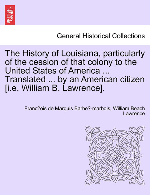 The History of Louisiana, particularly of the cession of that colony to the United States of America ... Translated ... by an American citizen [i.e. William B. Lawrence].
