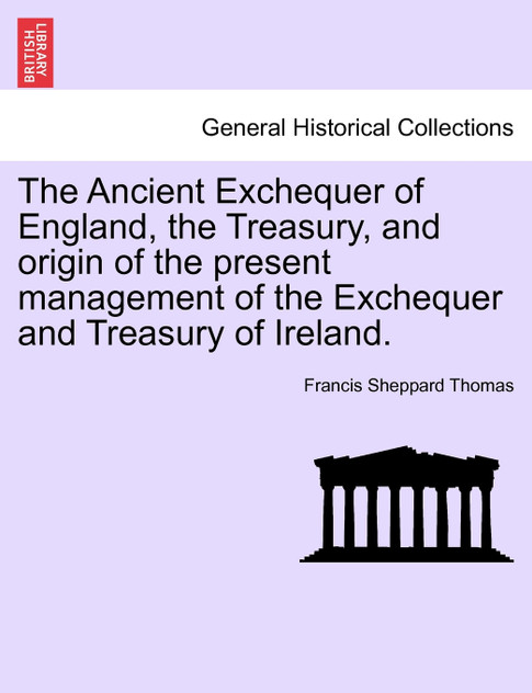 The Ancient Exchequer of England, the Treasury, and origin of the present management of the Exchequer and Treasury of Ireland. The Ancient Exchequer of England, the Treasury, and origin of the present management of the Exchequer and Treasury of Ireland.