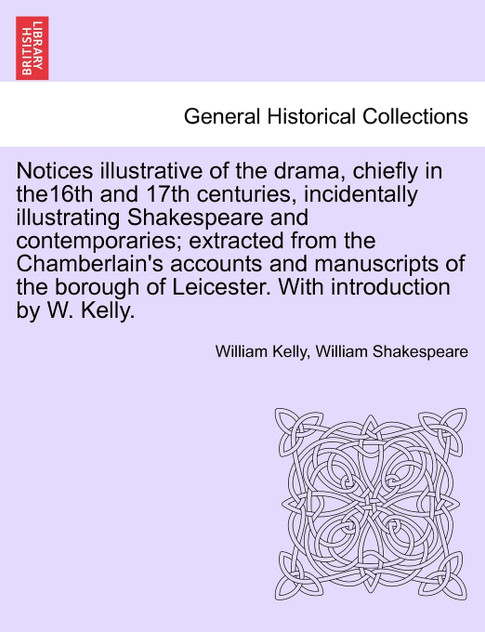 Notices illustrative of the drama, chiefly in the16th and 17th centuries, incidentally illustrating Shakespeare and contemporaries; extracted from the Chamberlain's accounts and manuscripts of the borough of Leicester. With introduction by W. Kelly.