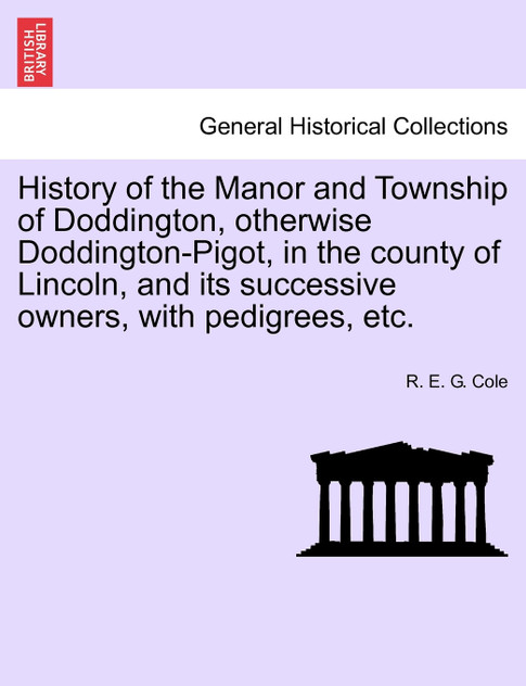 History of the Manor and Township of Doddington, otherwise Doddington-Pigot, in the county of Lincoln, and its successive owners, with pedigrees, etc. History of the Manor and Township of Doddington, otherwise Doddington-Pigot, in the county of Lincoln, and its successive owners, with pedigrees, etc.