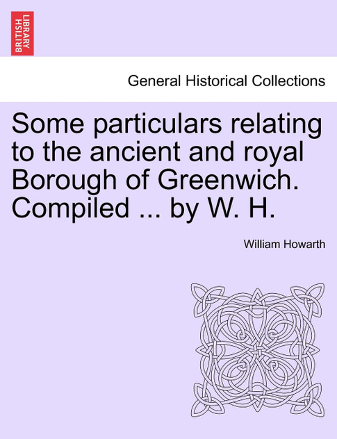 Some particulars relating to the ancient and royal Borough of Greenwich. Compiled ... by W. H. Some particulars relating to the ancient and royal Borough of Greenwich. Compiled ... by W. H.