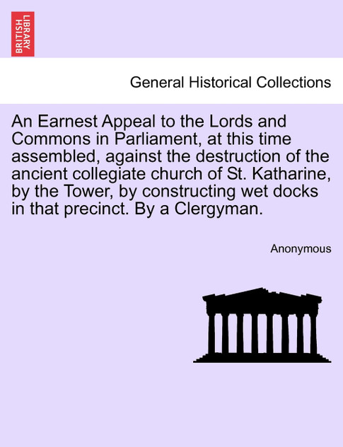 An Earnest Appeal to the Lords and Commons in Parliament, at this time assembled, against the destruction of the ancient collegiate church of St. Katharine, by the Tower, by constructing wet docks in that precinct. By a Clergyman.