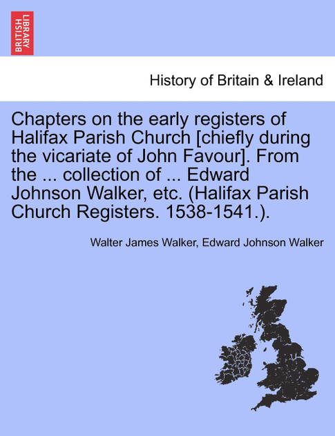 Chapters on the early registers of Halifax Parish Church [chiefly during the vicariate of John Favour]. From the ... collection of ... Edward Johnson Walker, etc. (Halifax Parish Church Registers. 1538-1541.).
