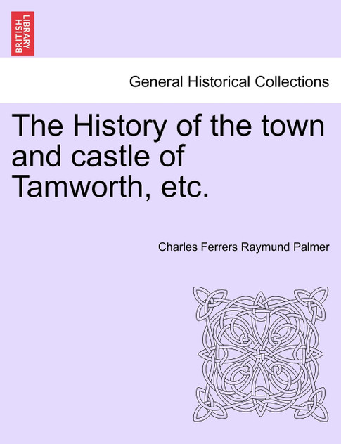 The History of the town and castle of Tamworth, etc. The History of the town and castle of Tamworth, etc.