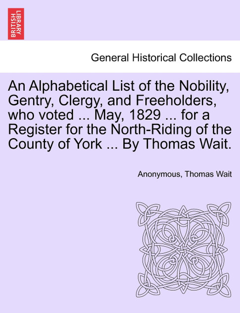 An Alphabetical List of the Nobility, Gentry, Clergy, and Freeholders, who voted ... May, 1829 ... for a Register for the North-Riding of the County of York ... By Thomas Wait.