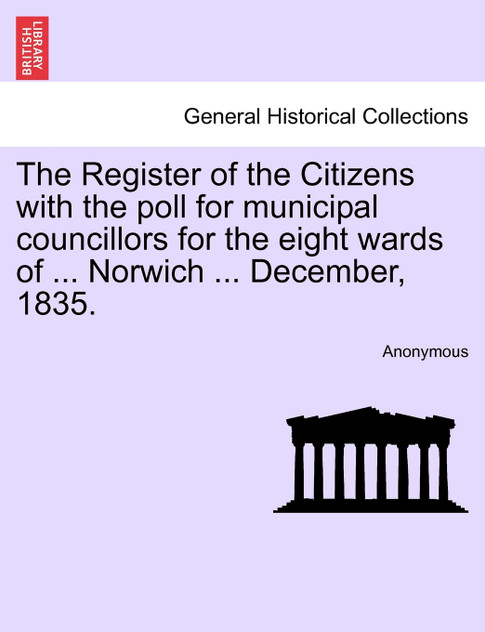 The Register of the Citizens with the poll for municipal councillors for the eight wards of ... Norwich ... December, 1835.