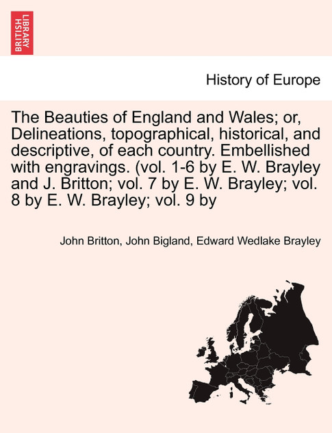 The Beauties of England and Wales; Delineations, topographical, historical, and descriptive, of each country. Embellished with engravings. (vol. 1-6 by E. W. Brayley and J. Britton; vol. 7 by E. W. Brayley; vol. 8 by E. W. Brayley; vol. 9 by Vol. VI
