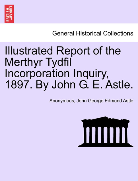 Illustrated Report of the Merthyr Tydfil Incorporation Inquiry, 1897. By John G. E. Astle. Illustrated Report of the Merthyr Tydfil Incorporation Inquiry, 1897. By John G. E. Astle.