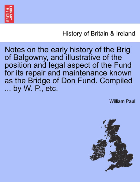 Notes on the early history of the Brig of Balgowny, and illustrative of the position and legal aspect of the Fund for its repair and maintenance known as the Bridge of Don Fund. Compiled ... by W. P., etc.