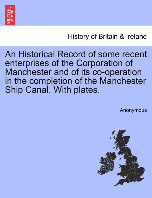 An Historical Record of some recent enterprises of the Corporation of Manchester and of its co-operation in the completion of the Manchester Ship Canal. With plates.
