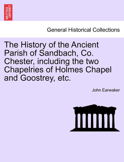 The History of the Ancient Parish of Sandbach, Co. Chester, including the two Chapelries of Holmes Chapel and Goostrey, etc.