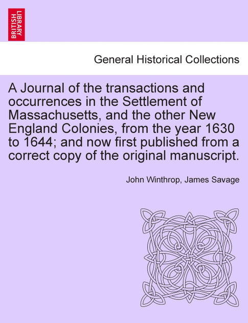 A Journal of the transactions and occurrences in the Settlement of Massachusetts, and the other New England Colonies, from the year 1630 to 1644; and now first published from a correct copy of the original manuscript. Vol. I. A New Edition.