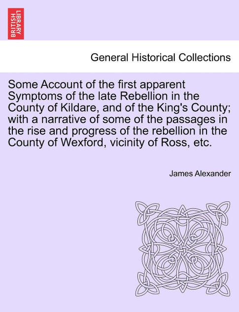 Some Account of the first apparent Symptoms of the late Rebellion in the County of Kildare, and of the King's County; with a narrative of some of the passages in the rise and progress of the rebellion in the County of Wexford, vicinity of Ross, etc.