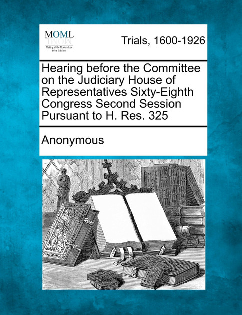 Hearing before the Committee on the Judiciary House of Representatives Sixty-Eighth Congress Second Session Pursuant to H. Res. 325 Hearing before the Committee on the Judiciary House of Representatives Sixty-Eighth Congress Second Session Pursuant to H. Res. 325