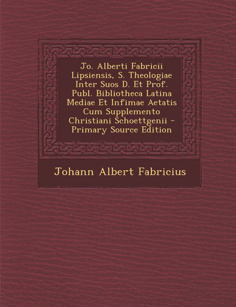 Jo. Alberti Fabricii Lipsiensis, S. Theologiae Inter Suos D. Et Prof. Publ. Bibliotheca Latina Mediae Et Infimae Aetatis Cum Supplemento Christiani Schoettgenii Jo. Alberti Fabricii Lipsiensis, S. Theologiae Inter Suos D. Et Prof. Publ. Bibliotheca Latina Mediae Et Infimae Aetatis Cum Supplemento Christiani Schoettgenii