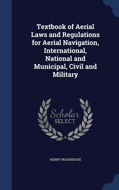 Textbook of Aerial Laws and Regulations for Aerial Navigation, International, National and Municipal, Civil and Military Textbook of Aerial Laws and Regulations for Aerial Navigation, International, National and Municipal, Civil and Military
