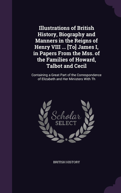 Illustrations of British History, Biography and Manners in the Reigns of Henry VIII ... [To] James I, in Papers From the Mss. of the Families of Howard, Talbot and Cecil
