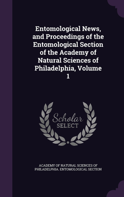 Entomological News, and Proceedings of the Entomological Section of the Academy of Natural Sciences of Philadelphia, Volume 1 Entomological News, and Proceedings of the Entomological Section of the Academy of Natural Sciences of Philadelphia, Volume 1